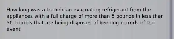 How long was a technician evacuating refrigerant from the appliances with a full charge of more than 5 pounds in less than 50 pounds that are being disposed of keeping records of the event