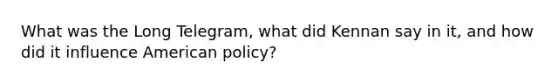 What was the Long Telegram, what did Kennan say in it, and how did it influence American policy?