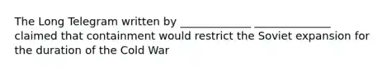 The Long Telegram written by _____________ ______________ claimed that containment would restrict the Soviet expansion for the duration of the Cold War