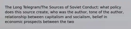 The Long Telegram/The Sources of Soviet Conduct: what policy does this source create, who was the author, tone of the author, relationship between capitalism and socialism, belief in economic prospects between the two