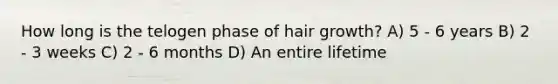 How long is the telogen phase of hair growth? A) 5 - 6 years B) 2 - 3 weeks C) 2 - 6 months D) An entire lifetime