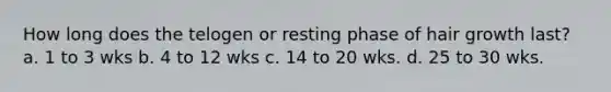How long does the telogen or resting phase of hair growth last? a. 1 to 3 wks b. 4 to 12 wks c. 14 to 20 wks. d. 25 to 30 wks.