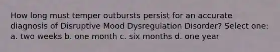 How long must temper outbursts persist for an accurate diagnosis of Disruptive Mood Dysregulation Disorder? Select one: a. two weeks b. one month c. six months d. one year