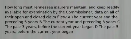 How long must Tennessee insurers maintain, and keep readily available for examination by the Commissioner, data on all of their open and closed claim files? A The current year and the preceding 5 years B The current year and preceding 3 years C The past 3 years, before the current year began D The past 5 years, before the current year began