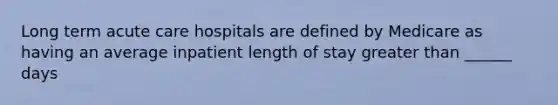 Long term acute care hospitals are defined by Medicare as having an average inpatient length of stay greater than ______ days