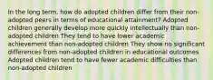 In the long term, how do adopted children differ from their non-adopted peers in terms of educational attainment? Adopted children generally develop more quickly intellectually than non-adopted children They tend to have lower academic achievement than non-adopted children They show no significant differences from non-adopted children in educational outcomes Adopted children tend to have fewer academic difficulties than non-adopted children