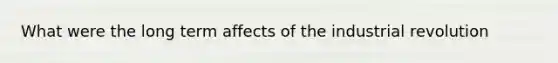 What were the long term affects of the industrial revolution