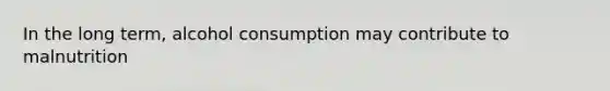 In the long term, alcohol consumption may contribute to malnutrition