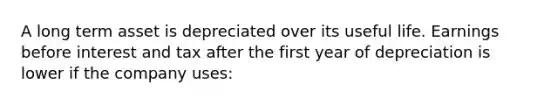 A long term asset is depreciated over its useful life. Earnings before interest and tax after the first year of depreciation is lower if the company uses: