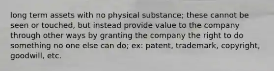 long term assets with no physical substance; these cannot be seen or touched, but instead provide value to the company through other ways by granting the company the right to do something no one else can do; ex: patent, trademark, copyright, goodwill, etc.