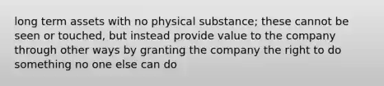 long term assets with no physical substance; these cannot be seen or touched, but instead provide value to the company through other ways by granting the company the right to do something no one else can do