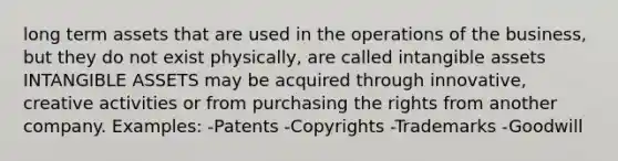 long term assets that are used in the operations of the business, but they do not exist physically, are called <a href='https://www.questionai.com/knowledge/kfaeAOzavC-intangible-assets' class='anchor-knowledge'>intangible assets</a> INTANGIBLE ASSETS may be acquired through innovative, creative activities or from purchasing the rights from another company. Examples: -Patents -Copyrights -Trademarks -Goodwill