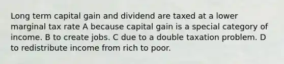 Long term capital gain and dividend are taxed at a lower marginal tax rate A because capital gain is a special category of income. B to create jobs. C due to a double taxation problem. D to redistribute income from rich to poor.