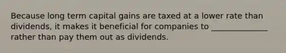 Because long term capital gains are taxed at a lower rate than dividends, it makes it beneficial for companies to ______________ rather than pay them out as dividends.