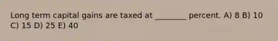 Long term capital gains are taxed at ________ percent. A) 8 B) 10 C) 15 D) 25 E) 40