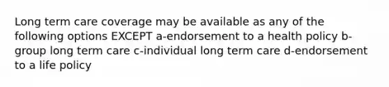 Long term care coverage may be available as any of the following options EXCEPT a-endorsement to a health policy b-group long term care c-individual long term care d-endorsement to a life policy