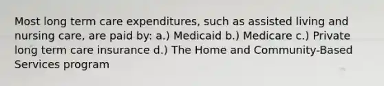 Most long term care expenditures, such as assisted living and nursing care, are paid by: a.) Medicaid b.) Medicare c.) Private long term care insurance d.) The Home and Community-Based Services program