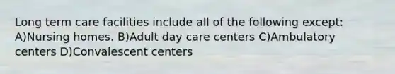 Long term care facilities include all of the following except: A)Nursing homes. B)Adult day care centers C)Ambulatory centers D)Convalescent centers