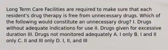 Long Term Care Facilities are required to make sure that each resident's drug therapy is free from unnecessary drugs. Which of the following would constitute an unnecessary drug? I. Drugs without adequate indications for use II. Drugs given for excessive duration III. Drugs not monitored adequately A. I only B. I and II only C. II and III only D. I, II, and III