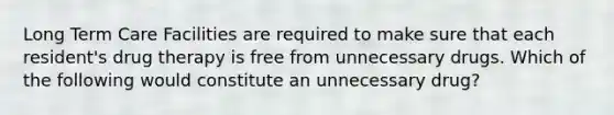 Long Term Care Facilities are required to make sure that each resident's drug therapy is free from unnecessary drugs. Which of the following would constitute an unnecessary drug?