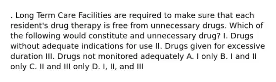 . Long Term Care Facilities are required to make sure that each resident's drug therapy is free from unnecessary drugs. Which of the following would constitute and unnecessary drug? I. Drugs without adequate indications for use II. Drugs given for excessive duration III. Drugs not monitored adequately A. I only B. I and II only C. II and III only D. I, II, and III