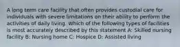 A long term care facility that often provides custodial care for individuals with severe limitations on their ability to perform the activities of daily living. Which of the following types of facilities is most accurately described by this statement A: Skilled nursing facility B: Nursing home C: Hospice D: Assisted living