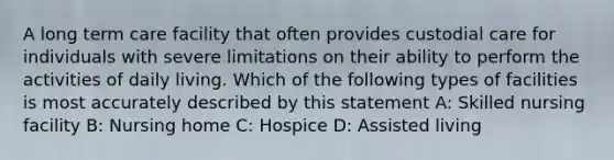 A long term care facility that often provides custodial care for individuals with severe limitations on their ability to perform the activities of daily living. Which of the following types of facilities is most accurately described by this statement A: Skilled nursing facility B: Nursing home C: Hospice D: Assisted living