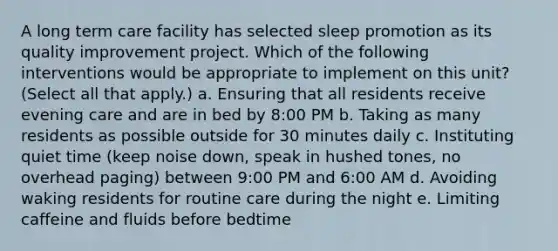 A long term care facility has selected sleep promotion as its quality improvement project. Which of the following interventions would be appropriate to implement on this unit? (Select all that apply.) a. Ensuring that all residents receive evening care and are in bed by 8:00 PM b. Taking as many residents as possible outside for 30 minutes daily c. Instituting quiet time (keep noise down, speak in hushed tones, no overhead paging) between 9:00 PM and 6:00 AM d. Avoiding waking residents for routine care during the night e. Limiting caffeine and fluids before bedtime