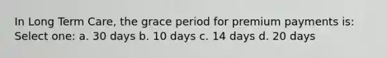 In Long Term Care, the grace period for premium payments is: Select one: a. 30 days b. 10 days c. 14 days d. 20 days