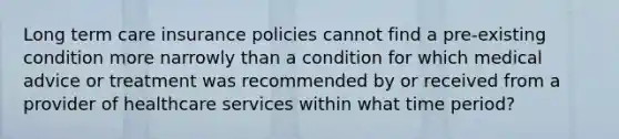 Long term care insurance policies cannot find a pre-existing condition more narrowly than a condition for which medical advice or treatment was recommended by or received from a provider of healthcare services within what time period?