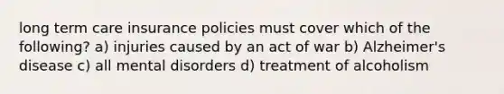 long term care insurance policies must cover which of the following? a) injuries caused by an act of war b) Alzheimer's disease c) all mental disorders d) treatment of alcoholism