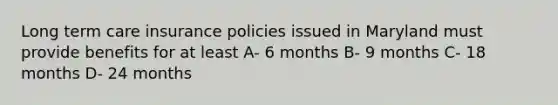 Long term care insurance policies issued in Maryland must provide benefits for at least A- 6 months B- 9 months C- 18 months D- 24 months