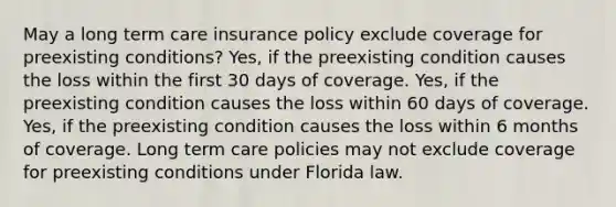 May a long term care insurance policy exclude coverage for preexisting conditions? Yes, if the preexisting condition causes the loss within the first 30 days of coverage. Yes, if the preexisting condition causes the loss within 60 days of coverage. Yes, if the preexisting condition causes the loss within 6 months of coverage. Long term care policies may not exclude coverage for preexisting conditions under Florida law.