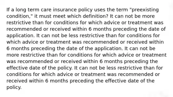 If a long term care insurance policy uses the term "preexisting condition," it must meet which definition? It can not be more restrictive than for conditions for which advice or treatment was recommended or received within 6 months preceding the date of application. It can not be less restrictive than for conditions for which advice or treatment was recommended or received within 6 months preceding the date of the application. It can not be more restrictive than for conditions for which advice or treatment was recommended or received within 6 months preceding the effective date of the policy. It can not be less restrictive than for conditions for which advice or treatment was recommended or received within 6 months preceding the effective date of the policy.