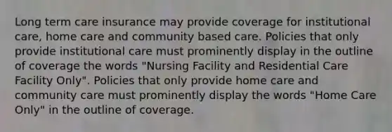 Long term care insurance may provide coverage for institutional care, home care and community based care. Policies that only provide institutional care must prominently display in the outline of coverage the words "Nursing Facility and Residential Care Facility Only". Policies that only provide home care and community care must prominently display the words "Home Care Only" in the outline of coverage.