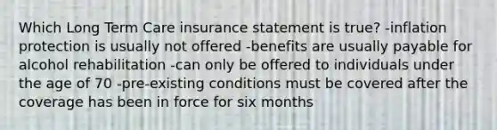 Which Long Term Care insurance statement is true? -inflation protection is usually not offered -benefits are usually payable for alcohol rehabilitation -can only be offered to individuals under the age of 70 -pre-existing conditions must be covered after the coverage has been in force for six months