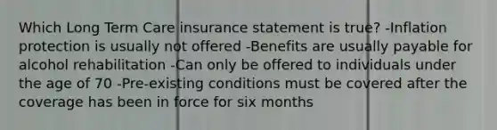 Which Long Term Care insurance statement is true? -Inflation protection is usually not offered -Benefits are usually payable for alcohol rehabilitation -Can only be offered to individuals under the age of 70 -Pre-existing conditions must be covered after the coverage has been in force for six months