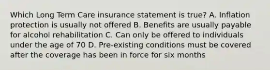 Which Long Term Care insurance statement is true? A. Inflation protection is usually not offered B. Benefits are usually payable for alcohol rehabilitation C. Can only be offered to individuals under the age of 70 D. Pre-existing conditions must be covered after the coverage has been in force for six months