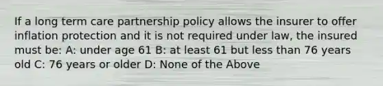 If a long term care partnership policy allows the insurer to offer inflation protection and it is not required under law, the insured must be: A: under age 61 B: at least 61 but <a href='https://www.questionai.com/knowledge/k7BtlYpAMX-less-than' class='anchor-knowledge'>less than</a> 76 years old C: 76 years or older D: None of the Above