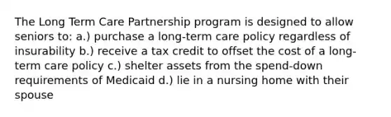 The Long Term Care Partnership program is designed to allow seniors to: a.) purchase a long-term care policy regardless of insurability b.) receive a tax credit to offset the cost of a long-term care policy c.) shelter assets from the spend-down requirements of Medicaid d.) lie in a nursing home with their spouse