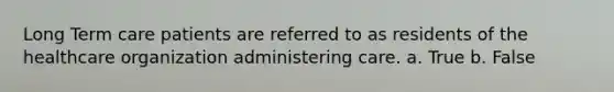 Long Term care patients are referred to as residents of the healthcare organization administering care. a. True b. False