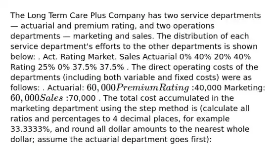 The Long Term Care Plus Company has two service departments — actuarial and premium rating, and two operations departments — marketing and sales. The distribution of each service department's efforts to the other departments is shown below: . Act. Rating Market. Sales Actuarial 0% 40% 20% 40% Rating 25% 0% 37.5% 37.5% . The direct operating costs of the departments (including both variable and fixed costs) were as follows: . Actuarial: 60,000 Premium Rating:40,000 Marketing: 60,000 Sales:70,000 . The total cost accumulated in the marketing department using the step method is (calculate all ratios and percentages to 4 decimal places, for example 33.3333%, and round all dollar amounts to the nearest whole dollar; assume the actuarial department goes first):