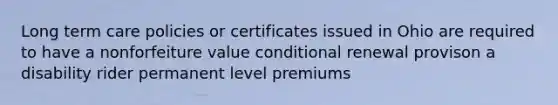 Long term care policies or certificates issued in Ohio are required to have a nonforfeiture value conditional renewal provison a disability rider permanent level premiums