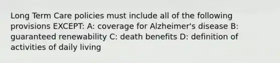 Long Term Care policies must include all of the following provisions EXCEPT: A: coverage for Alzheimer's disease B: guaranteed renewability C: death benefits D: definition of activities of daily living