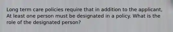 Long term care policies require that in addition to the applicant, At least one person must be designated in a policy. What is the role of the designated person?