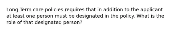 Long Term care policies requires that in addition to the applicant at least one person must be designated in the policy. What is the role of that designated person?