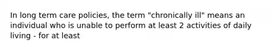 In long term care policies, the term "chronically ill" means an individual who is unable to perform at least 2 activities of daily living - for at least