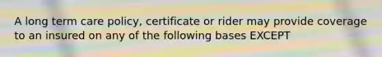 A long term care policy, certificate or rider may provide coverage to an insured on any of the following bases EXCEPT