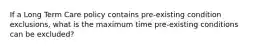 If a Long Term Care policy contains pre-existing condition exclusions, what is the maximum time pre-existing conditions can be excluded?