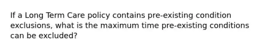 If a Long Term Care policy contains pre-existing condition exclusions, what is the maximum time pre-existing conditions can be excluded?